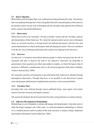 25 | P a g e
3.3 Data Collection
Both Primary and Secondary Data were collected and analysed during the study. The primary
data were gathered through face to face and guided interviews and participatory observation at
the national central vaccine store in Kitengela and the secondary data gathered from different
books, journals and related publications.
3.3.1 Observation
Observation involves the systematic viewing of people's actions and the recording, analysis
and interpretation of their behaviour. We visited the national central vaccine store in Kitengela
where we involved ourselves in having formal and informal discussions with the users and
system administrators to obtain useful inputs while developing the system. This was considered
to be the best way of obtaining information that could not be captured in the interviews.
3.3.2 Interview
An interview is a structure conversation between people in which one person has the role of
researcher and aims to discover the truth or the unknowns. Interviews are preferable to
questionnaire where questions are either open-ended or complex, or where the logical order of
questions is difficulty to predetermine and it is the favoured approach where better reliability
of data is desired (Gray, 2009).
We researcher used this tool purposely to get information that could not be obtained through
participatory observations. Through interviews, it was possible to ask interviewees (system
users and program administrators) supplementary questions on the research problem.
3.3.3 Secondary Data
Secondary data were collected through various published books, some reports with similar
interest (Vaccines inventory and logistic systems).
The system development thus borrowed much from the existing literature on similar interests.
3.4 Software Development Methodology
Methodology is a set of standards to initiate and manage individual projects. It provides tools to
make the project manager’s job a little easier. A system development methodology is referred
to as a standard process used to conduct all the steps necessary to analyse, design, implement
and maintain information systems (Benzzine, 2002).
 