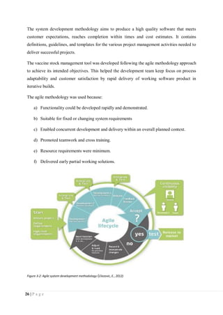 26 | P a g e
The system development methodology aims to produce a high quality software that meets
customer expectations, reaches completion within times and cost estimates. It contains
definitions, guidelines, and templates for the various project management activities needed to
deliver successful projects.
The vaccine stock management tool was developed following the agile methodology approach
to achieve its intended objectives. This helped the development team keep focus on process
adaptability and customer satisfaction by rapid delivery of working software product in
iterative builds.
The agile methodology was used because:
a) Functionality could be developed rapidly and demonstrated.
b) Suitable for fixed or changing system requirements
c) Enabled concurrent development and delivery within an overall planned context.
d) Promoted teamwork and cross training.
e) Resource requirements were minimum.
f) Delivered early partial working solutions.
Figure 3-2: Agile system development methodology (Elezovic, E., 2012)
 