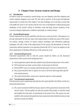 28 | P a g e
4 Chapter Four: System Analysis and Design
4.1 Introduction
In order to carry out an extensive system design, use case diagrams, data flow diagrams and
system sequence diagrams were used. We also did an analysis of the system development
requirements is carried out in this chapter. The main challenge was to develop a system that
will enable the access to all vaccines and the new ones in development without posing great
challenges on the system’s ability to distribute, track and keep accurate inventory of the
vaccines at proper temperatures, conditions and quality in a timely manner.
4.2 System Requirements
System requirement are all the capabilities that the news system must have. The purpose is to
provide information for the next steps in the analysis phase to define the scope of the system.
An analysis strategy consists of require analysis techniques and information gathering
techniques. We take a look at the requirements for the system, the descriptions of what the
system does and the constraints on its operation (Somerville, 2011). It gives an insight as to the
basic requirements to facilitate efficient use of the system by a user.
4.2.1 Functional Requirements
Functional requirements refer to what the system should do. Below are the functional
requirements of the vaccine stock management tool:
a) System generates reports that show details of any transaction that occurs in the system.
b) EPI Logisticians can make vaccine orders via the system at all levels.
c) National MET users can manage cold chain spare parts inventory at national levels.
d) The system should be able to register new users at all levels and assign them specific
roles and permissions.
e) The system should allow system user to generate reports as when required.
4.2.2 Non-functional requirements
Non-functional system requirements describe how the system should work. Below are the non-
functional requirements:
a) The system increased reliability because reports will be generated to keep track of the
vaccine stocks. Vaccine quality can only be assured if the product is correctly stored
and handled from the point of manufacture to the point of use. The system can only
establish with certainty that quality has been maintained when detailed records are kept
and these records are reliable.
 