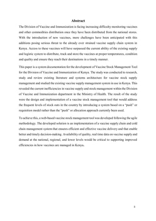 ii
Abstract
The Division of Vaccine and Immunization is facing increasing difficulty monitoring vaccines
and other commodities distribution once they have been distributed from the national stores.
With the introduction of new vaccines, more challenges have been anticipated with this
additions posing serious threat to the already over strained vaccine supply chain system in
Kenya. Access to these vaccines will have surpassed the current ability of the existing supply
and logistic system to distribute, track and store the vaccines at proper temperatures, condition
and quality and ensure they reach their destinations in a timely manner.
This paper is a system documentation for the development of Vaccine Stock Management Tool
for the Division of Vaccine and Immunization of Kenya. The study was conducted to research,
study and review existing literature and systems architecture for vaccine stock supply
management and studied the existing vaccine supply management system in use in Kenya. This
revealed the current inefficiencies in vaccine supply and stock management within the Division
of Vaccine and Immunization department in the Ministry of Health. The result of the study
were the design and implementation of a vaccine stock management tool that would address
the frequent levels of stock outs in the country by introducing a system based on a “push” or
requisition model rather than the “push” or allocation approach currently been used.
To achieve this, a web-based vaccine stock management tool was developed following the agile
methodology. The developed solution is an implementation of a vaccine supply chain and cold
chain management system that ensures efficient and effective vaccine delivery and that enable
better and timely decision-making. Availability of quality, real time data on vaccine supply and
demand at the national, regional, and lower levels would be critical to supporting improved
efficiencies in how vaccines are managed in Kenya.
 