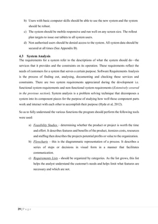 29 | P a g e
b) Users with basic computer skills should be able to use the new system and the system
should be robust.
c) The system should be mobile responsive and run well on any screen size. The rollout
plan targets to issue out tablets to all system users.
d) Non authorised users should be denied access to the system. All system data should be
secured at all times (See Appendix B).
4.3 System Analysis
The requirements for a system refer to the descriptions of what the system should do—the
services that it provides and the constraints on its operation. These requirements reflect the
needs of customers for a system that serves a certain purpose. Software Requirements Analysis
is the process of finding out, analysing, documenting and checking these services and
constraints. There are two system requirements appreciated during the development i.e.
functional system requirements and non-functional system requirements (Extensively covered
in the previous section). System analysis is a problem solving technique that decomposes a
system into its component pieces for the purpose of studying how well those component parts
work and interact with each other to accomplish their purpose (Hyde et al, 2012).
So as to fully understand the various functions the program should perform the following tools
were used:
a) Feasibility Studies – determining whether the product or project is worth the time
and effort. It describes features and benefits of the product, itemizes costs, resources
and staffing then describes the projects potential profits or value to the organization.
b) Flowcharts – this is the diagrammatic representation of a process. It describes a
series of steps or decisions in visual form in a manner that facilitates
communication.
c) Requirements Lists - should be organized by categories. As the list grows, this list
helps the analyst understand the customer's needs and helps limit what features are
necessary and which are not.
 