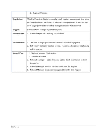 35 | P a g e
2. Regional Manager
Description: This Use Case describes the process by which vaccines are purchased from world
vaccines distributors and donors to serve the country demands. It also sets up a
stock ledger platform for inventory management at the National level
Trigger: National Depot Manager login to the system
Preconditions: 1. National Depot has a working stock balance
Postconditions: 1. National Manager purchases vaccines and cold chain equipment.
2. Sub County managers maintain accurate vaccine stocks records for planning
and forecasting.
Normal Flow: 1. National Manager login system
2. Purchase Vaccines
3. National Manager adds stock and update batch information in their
inventories
4. National Manager receives vaccines order from the Regions
5. National Manager issues vaccines against the order from Regions
 