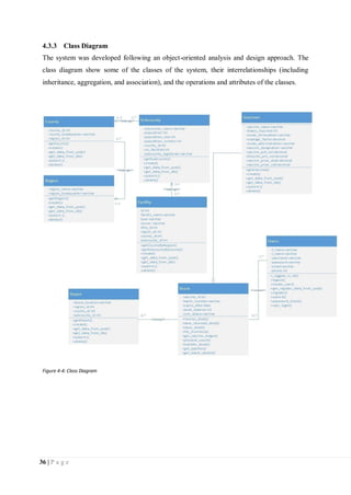 36 | P a g e
4.3.3 Class Diagram
The system was developed following an object-oriented analysis and design approach. The
class diagram show some of the classes of the system, their interrelationships (including
inheritance, aggregation, and association), and the operations and attributes of the classes.
Figure 4-4: Class Diagram
 