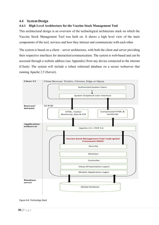 38 | P a g e
4.4 System Design
4.4.1 High Level Architecture for the Vaccine Stock Management Tool
This architectural design is an overview of the technological architecture stack on which the
Vaccine Stock Management Tool was built on. It shows a high level view of the main
components of the tool, services and how they interact and communicate with each other.
The system is based on a client – server architecture, with both the client and server providing
their respective interfaces for interaction/communication. The system is web-based and can be
accessed through a website address (see Appendix) from any device connected to the internet
(Client). The system will include a robust relational database on a secure webserver that
running Apache 2.5 (Server).
Figure 4-6: Technology Stack
 