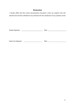iii
Declaration
I hereby affirm that this system documentation document is duly my original work and
therefore has not been submitted in any institution for the satisfaction of any academic award.
Student Signature: Date:
Supervisor Signature: Date:
 
