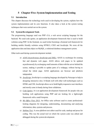 39 | P a g e
5 Chapter Five: System Implementation and Testing
5.1 Introduction
This chapter discusses the technology tools used in developing the system, explains how the
system implementation and its core functions. It also takes a look at the system testing
techniques that were carried out on the system.
5.2 System Development Tools
The programming language used was PHP v5.6, a web server scripting language for the
backend. We used code igniter, an application development framework that is used to build
websites using PHP. In the frontend, we used twitter bootstrap a frontend web framework for
building mobile friendly websites using HTML5, CSS3 and JavaScript. We store all the
application data and data object on MySQL, a relational database management system.
Other tools used during system development include:
a) AJAX (Asynchronous JavaScript and XML): AJAX is a technique for creating
fast and dynamic web pages. AJAX allows web pages to be updated
asynchronously by exchanging small amounts of data with the server behind the
scenes, making it possible to update parts of a webpage, without having to
reload the whole page. AJAX applications are browser and platform
independent.
b) JavaScript: JavaScript is a scripting language developed by Netscape to help in
designing interactive sites. It blends well with other web technologies such as
HTML and CSS. JavaScript allows us to build highly responsive user interfaces
and mostly came in handy during form validations.
c) Code Igniter: It is an application development framework for people who are
building web applications using PHP and are looking for a lightweight
framework with a small footprint.
d) Ms Office Visio 2013: An Office suite software used to create professional-
looking diagrams for designing, understanding, documenting and analysing
information, data, systems and process.
e) Sublime Text: A cross platform text editor used for code, markup and prose for
coding. This was the actual tool on which the system code was edited and
debugged during the system development.
 