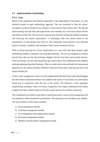 40 | P a g e
5.3 Implementation methodology
5.3.1 Tasks
Based on the magnitude and timelines applicable to the undertaking of the project, we were
inclined towards an agile methodology approach. This was beneficial to both the clients’
coordinators (Clinton Health Access Initiative Team) and the final system users. We had the
initial meeting were the tasks and requirements were handed over to the team tasked with the
development of the task. The successive meeting were all about refining the problem statement
and reviewing the system requirements. A technology stack was chosen based on the
requirements we had already been brief on. The technology stack decisions were informed
based on security, scalability and robustness of the system during the roll out.
With an always growing list of user requirements as is case with most large projects, agile
methodology helped us maintain a list of product backlogs. The list was managed on a feature
priority basis that saw the first prototype shipped with the most basic and essential features.
There was always a review and testing done upon each release. We could build on the feedback
and keep updating the product backlogs. Then we could work on the next build, this incremental
approach saw the product get better and better with each release and a reducing item list on the
project backlog list
A basic stock management system was first implemented and after being tested and debugged
the other features and functionalities were added to the system. Every feature was individually
tested and in conjunction with the rest of the system. We followed a more pragmatic
programming techniques where all system component were highly modularised and tightly
coupled, thus they could be removed from the system and test ran on them extensively.
The components were built on each other as subsystems until a vaccine stock management tool
was produced, which matched the specification. The subsystem were divided as per modules.
The main modules in this project included:
a) Stock management module
b) Cold chain management module
c) User management and authentication module
d) Document management module
e) Database and data objects management module
 