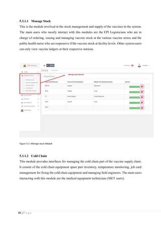 41 | P a g e
5.3.1.1 Manage Stock
This is the module involved in the stock management and supply of the vaccines in the system.
The main users who mostly interact with this modules are the EPI Logisticians who are in
charge of ordering, issuing and managing vaccine stock at the various vaccine stores and the
public health nurse who are responsive if the vaccine stock at facility levels. Other system users
can only view vaccine ledgers at their respective stations.
Figure 5-1: Manage stock Module
5.3.1.2 Cold Chain
This module provides interfaces for managing the cold chain part of the vaccine supply chain.
It consist of the cold chain equipment spare part inventory, temperature monitoring, job card
management for fixing the cold chain equipment and managing field engineers. The main users
interacting with this module are the medical equipment technicians (MET users).
 