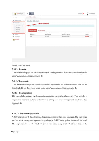 42 | P a g e
Figure 5-2: Cold Chain Module
5.3.1.3 Reports
This interface displays the various reports that can be generated from the system based on the
users’ designations. (See Appendix B)
5.3.1.4 Documents
This interface displays the various documents, newsletters and communications that can be
downloaded from the system based on the users’ designations. (See Appendix B)
5.3.1.5 Configurations
This can only be accessed by the administrators at the national level currently. This modules is
responsible in major system customization settings and user management functions. (See
Appendix B)
5.3.2 A web-based application
A fully operation web-based vaccine stock management system was produced. The web-based
vaccine stock management system was produced with PHP code igniter framework backend.
The implementation of the GUI subsystem was done using twitter bootstrap framework.
 