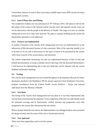 43 | P a g e
Certain basic features re-used as there were many available open source PHP vaccine inventory
management systems.
5.3.3 End of Phase One and Piloting
The completion of phase one was announced on 18th
February 2016, with plans to roll out the
first phase of the system in the national central vaccines store and regional vaccine stores set
out for discussions with the people in the Ministry of Health. This stage is to serve as a further
testing and review on a wider scale function. We plan to continue building up the system till
the problem statement is well addressed.
5.3.4 Features not Implemented
A number of features of the vaccine stock management tool were not implemented as on the
submission of this document because of time constraints. Most of the reporting module is yet
to be built as we are still in discussions on the types of report to be generated by the system
with a keen concern of the system latency and utilization.
The remote temperature monitoring was also not implemented because of lack of time and
limited documentation on using a machine sensors data logs with the procured thermometers.
I will however be implementing this in the next build that will be released with the current
feedback and product backlogs.
5.4 Testing
The vaccine stock management tool was tested throughout its development lifecycle by fellow
developers attached to the Strathmore HP lab, project supervisor from Strathmore University,
program coordinators from the Clinton Health Access Initiative – Kenya and selected
individuals from the Ministry of Health.
5.4.1 Test Basis
The testing of the vaccine stock management tool was done as it was been implemented, that
was the basis of incremental development. Every component of the tool was individually tested
for statement coverage and its functionality verified. Features and components were only
integrated to the system after they passed the test criteria.
When a feature failed the test criteria, the implementation was debugged and in some occasions
the design revised, until the cause of the error is found and resolved.
5.4.2 Test Approach
There were three approaches used to test the system:
 