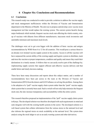 46 | P a g e
6 Chapter Six: Conclusions and Recommendations
6.1 Conclusions
This research study was conducted in order to provide a solution to address the vaccine supply
and stock management inefficiencies within the Division of Vaccine and Immunization
department in the Ministry of Health. The aim was to propose and develop a new vaccine stock
management tool that would replace the existing system. The current system faced/is facing
major bottleneck which include; frequent vaccine stock outs affecting the whole country, mix-
up of vaccines with diluents from different manufacturers, inaccurate stock inventories and
unreliable minimum and maximum stock levels.
The challenges were set to get even bigger with the addition of basic vaccine and antigen
recommendations by WHO from 6 to 12 for all countries. This would pose a serious threat to
an already over strained vaccine supply system in the country. Access to all this vaccines will
have surpassed the current ability of the existing supply and logistic system to distribute, track
and store the vaccines at proper temperatures, condition and quality and ensure they reach their
destinations in a timely manner. It follows that we can easily resolve part of the challenge by;
implementing supply systems that support efficient and effective vaccine delivery and that
enable better and timely decision-making
There have been many discussions and reports about this subject matter, and a number of
recommendations have been put across to the team at the Division of Vaccine and
Immunization (DVI) from the donors and GAVI alliance on solving this problem. Among them
is the adoption of a “pull” vaccine supply chain system rather than the “push” vaccine supply
chain system that is currently been used. Such a switch will not only help minimize the frequent
stock outs, but also increase transparency and accountability within the entire system.
This research therefore proposed an implementation of the “pull” vaccine supply chain system
in Kenya. The developed solution was therefore developed with such requirements in mind and
seek integrate well with the existing health systems in the sector. The developed solution is a
web based system that collates information from the various stores to the national level and
also informs the regional stores on stock availability at the national level. The system does
analysis using the stock ledger to act as an early warning system and other derivatives.
 