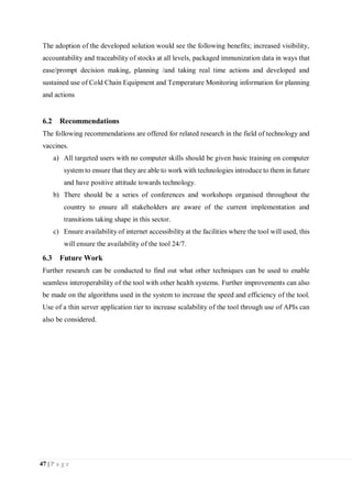 47 | P a g e
The adoption of the developed solution would see the following benefits; increased visibility,
accountability and traceability of stocks at all levels, packaged immunization data in ways that
ease/prompt decision making, planning /and taking real time actions and developed and
sustained use of Cold Chain Equipment and Temperature Monitoring information for planning
and actions
6.2 Recommendations
The following recommendations are offered for related research in the field of technology and
vaccines.
a) All targeted users with no computer skills should be given basic training on computer
system to ensure that they are able to work with technologies introduce to them in future
and have positive attitude towards technology.
b) There should be a series of conferences and workshops organised throughout the
country to ensure all stakeholders are aware of the current implementation and
transitions taking shape in this sector.
c) Ensure availability of internet accessibility at the facilities where the tool will used, this
will ensure the availability of the tool 24/7.
6.3 Future Work
Further research can be conducted to find out what other techniques can be used to enable
seamless interoperability of the tool with other health systems. Further improvements can also
be made on the algorithms used in the system to increase the speed and efficiency of the tool.
Use of a thin server application tier to increase scalability of the tool through use of APIs can
also be considered.
 