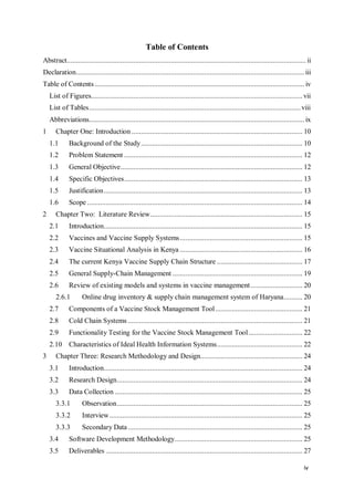 iv
Table of Contents
Abstract................................................................................................................................. ii
Declaration........................................................................................................................... iii
Table of Contents................................................................................................................. iv
List of Figures.................................................................................................................. vii
List of Tables..................................................................................................................viii
Abbreviations.................................................................................................................... ix
1 Chapter One: Introduction ............................................................................................ 10
1.1 Background of the Study....................................................................................... 10
1.2 Problem Statement ................................................................................................ 12
1.3 General Objective.................................................................................................. 12
1.4 Specific Objectives................................................................................................ 13
1.5 Justification........................................................................................................... 13
1.6 Scope .................................................................................................................... 14
2 Chapter Two: Literature Review.................................................................................. 15
2.1 Introduction........................................................................................................... 15
2.2 Vaccines and Vaccine Supply Systems.................................................................. 15
2.3 Vaccine Situational Analysis in Kenya .................................................................. 16
2.4 The current Kenya Vaccine Supply Chain Structure .............................................. 17
2.5 General Supply-Chain Management ...................................................................... 19
2.6 Review of existing models and systems in vaccine management............................ 20
2.6.1 Online drug inventory & supply chain management system of Haryana.......... 20
2.7 Components of a Vaccine Stock Management Tool............................................... 21
2.8 Cold Chain Systems .............................................................................................. 21
2.9 Functionality Testing for the Vaccine Stock Management Tool............................. 22
2.10 Characteristics of Ideal Health Information Systems.............................................. 22
3 Chapter Three: Research Methodology and Design....................................................... 24
3.1 Introduction........................................................................................................... 24
3.2 Research Design.................................................................................................... 24
3.3 Data Collection ..................................................................................................... 25
3.3.1 Observation.................................................................................................... 25
3.3.2 Interview........................................................................................................ 25
3.3.3 Secondary Data .............................................................................................. 25
3.4 Software Development Methodology..................................................................... 25
3.5 Deliverables .......................................................................................................... 27
 
