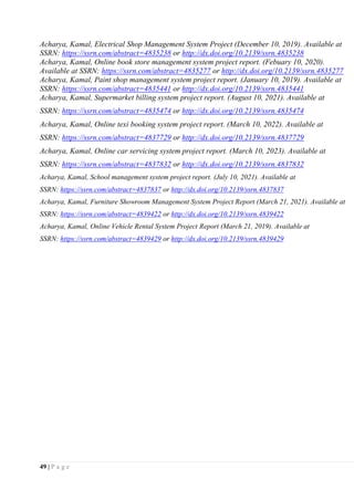 49 | P a g e
Acharya, Kamal, Electrical Shop Management System Project (December 10, 2019). Available at
SSRN: https://ssrn.com/abstract=4835238 or http://dx.doi.org/10.2139/ssrn.4835238
Acharya, Kamal, Online book store management system project report. (Febuary 10, 2020).
Available at SSRN: https://ssrn.com/abstract=4835277 or http://dx.doi.org/10.2139/ssrn.4835277
Acharya, Kamal, Paint shop management system project report. (January 10, 2019). Available at
SSRN: https://ssrn.com/abstract=4835441 or http://dx.doi.org/10.2139/ssrn.4835441
Acharya, Kamal, Supermarket billing system project report. (August 10, 2021). Available at
SSRN: https://ssrn.com/abstract=4835474 or http://dx.doi.org/10.2139/ssrn.4835474
Acharya, Kamal, Online texi booking system project report. (March 10, 2022). Available at
SSRN: https://ssrn.com/abstract=4837729 or http://dx.doi.org/10.2139/ssrn.4837729
Acharya, Kamal, Online car servicing system project report. (March 10, 2023). Available at
SSRN: https://ssrn.com/abstract=4837832 or http://dx.doi.org/10.2139/ssrn.4837832
Acharya, Kamal, School management system project report. (July 10, 2021). Available at
SSRN: https://ssrn.com/abstract=4837837 or http://dx.doi.org/10.2139/ssrn.4837837
Acharya, Kamal, Furniture Showroom Management System Project Report (March 21, 2021). Available at
SSRN: https://ssrn.com/abstract=4839422 or http://dx.doi.org/10.2139/ssrn.4839422
Acharya, Kamal, Online Vehicle Rental System Project Report (March 21, 2019). Available at
SSRN: https://ssrn.com/abstract=4839429 or http://dx.doi.org/10.2139/ssrn.4839429
 