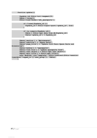 57 | P a g e
function update(){
$update_id= $this->uri->segment(3);
$data = array();
$this->load->model('mdl_spareparts');
if (!isset($update_id )){
$update_id = $this->input->post('update_id', $id);
}
if (is_numeric($update_id)){
$data = $this->get_data_from_db($update_id);
$data['update_id'] = $update_id;
}
$data['section'] = "Maintenance";
$data['subtitle'] = "Spare Parts";
$data['page_title'] = "Update Cold Chain Spare Parts and
Accessories";
$data['module'] = "spareparts";
$data['view_file'] = "update_spareparts_form";
$data['user_object'] = $this->get_user_object();
$data['main_title'] = $this->get_title();
echo Modules::run('template/'.$this->redirect($this->session-
>userdata['logged_in']['user_group']), $data);
}
View publication stats
 