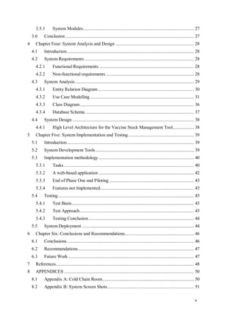 v
3.5.1 System Modules............................................................................................. 27
3.6 Conclusion ............................................................................................................ 27
4 Chapter Four: System Analysis and Design .................................................................. 28
4.1 Introduction........................................................................................................... 28
4.2 System Requirements ............................................................................................ 28
4.2.1 Functional Requirements................................................................................ 28
4.2.2 Non-functional requirements .......................................................................... 28
4.3 System Analysis.................................................................................................... 29
4.3.1 Entity Relation Diagram................................................................................. 30
4.3.2 Use Case Modelling ....................................................................................... 31
4.3.3 Class Diagram................................................................................................ 36
4.3.4 Database Schema ........................................................................................... 37
4.4 System Design ...................................................................................................... 38
4.4.1 High Level Architecture for the Vaccine Stock Management Tool.................. 38
5 Chapter Five: System Implementation and Testing ....................................................... 39
5.1 Introduction........................................................................................................... 39
5.2 System Development Tools................................................................................... 39
5.3 Implementation methodology................................................................................ 40
5.3.1 Tasks ............................................................................................................. 40
5.3.2 A web-based application ................................................................................ 42
5.3.3 End of Phase One and Piloting ....................................................................... 43
5.3.4 Features not Implemented............................................................................... 43
5.4 Testing.................................................................................................................. 43
5.4.1 Test Basis....................................................................................................... 43
5.4.2 Test Approach................................................................................................ 43
5.4.3 Testing Conclusion......................................................................................... 44
5.5 System Deployment .............................................................................................. 44
6 Chapter Six: Conclusions and Recommendations.......................................................... 46
6.1 Conclusions........................................................................................................... 46
6.2 Recommendations ................................................................................................. 47
6.3 Future Work.......................................................................................................... 47
7 References.................................................................................................................... 48
8 APPENDICES ............................................................................................................. 50
8.1 Appendix A: Cold Chain Room............................................................................. 50
8.2 Appendix B: System Screen Shots......................................................................... 51
 