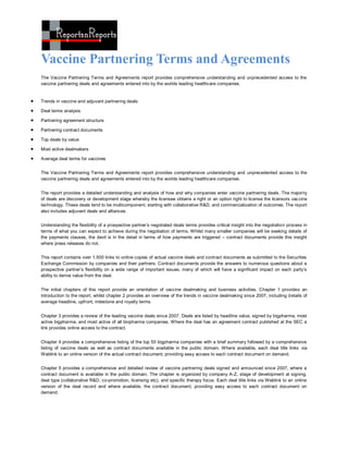 Vaccine Partnering Terms and Agreements
    The Vaccine Partnering Terms and Agreements report provides comprehensive understanding and unprecedented access to the
    vaccine partnering deals and agreements entered into by the worlds leading healthcare companies.


   Trends in vaccine and adjuvant partnering deals

   Deal terms analysis

   Partnering agreement structure

   Partnering contract documents

   Top deals by value

   Most active dealmakers

   Average deal terms for vaccines


    The Vaccine Partnering Terms and Agreements report provides comprehensive understanding and unprecedented access to the
    vaccine partnering deals and agreements entered into by the worlds leading healthcare companies.


    The report provides a detailed understanding and analysis of how and why companies enter vaccine partnering deals. The majority
    of deals are discovery or development stage whereby the licensee obtains a right or an option right to license the licensors vac cine
    technology. These deals tend to be multicomponent, starting with collaborative R&D, and commercialization of outcomes. The report
    also includes adjuvant deals and alliances.


    Understanding the flexibility of a prospective partner’s negotiated deals terms provides critical insight into the negotiation process in
    terms of what you can expect to achieve during the negotiation of terms. Whilst many smaller companies will be seeking details of
    the payments clauses, the devil is in the detail in terms of how payments are triggered – contract documents provide this insight
    where press releases do not.


    This report contains over 1,500 links to online copies of actual vaccine deals and contract documents as submitted to the Securities
    Exchange Commission by companies and their partners. Contract documents provide the answers to numerous questions about a
    prospective partner’s flexibility on a wide range of important issues, many of which will have a significant impact on each party’s
    ability to derive value from the deal.


    The initial chapters of this report provide an orientation of vaccine dealmaking and business activities. Chapter 1 provides an
    introduction to the report, whilst chapter 2 provides an overview of the trends in vaccine dealmaking since 2007, including d etails of
    average headline, upfront, milestone and royalty terms.


    Chapter 3 provides a review of the leading vaccine deals since 2007. Deals are listed by headline value, signed by bigpharma, most
    active bigpharma, and most active of all biopharma companies. Where the deal has an agreement contract published at the SEC a
    link provides online access to the contract.


    Chapter 4 provides a comprehensive listing of the top 50 bigpharma companies with a brief summary followed by a comprehensive
    listing of vaccine deals as well as contract documents available in the public domain. Where available, each deal title links via
    Weblink to an online version of the actual contract document, providing easy access to each contract document on demand.


    Chapter 5 provides a comprehensive and detailed review of vaccine partnering deals signed and announced since 2007, where a
    contract document is available in the public domain. The chapter is organized by company A-Z, stage of development at signing,
    deal type (collaborative R&D, co-promotion, licensing etc), and specific therapy focus. Each deal title links via Weblink to an online
    version of the deal record and where available, the contract document, providing easy access to each contract document on
    demand.
 