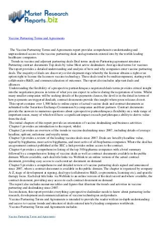 Vaccine Partnering Terms and Agreements
The Vaccine Partnering Terms and Agreements report provides comprehensive understanding and
unprecedented access to the vaccine partnering deals and agreements entered into by the worlds leading
healthcare companies.
Trends in vaccine and adjuvant partnering deals Deal terms analysis Partnering agreement structure
Partnering contract documents Top deals by value Most active dealmakers Average deal terms for vaccines
The report provides a detailed understanding and analysis of how and why companies enter vaccine partnering
deals. The majority of deals are discovery or development stage whereby the licensee obtains a right or an
option right to license the licensors vaccine technology. These deals tend to be multicomponent, starting with
collaborative R&D, and commercialization of outcomes. The report also includes adjuvant deals and
alliances.
Understanding the flexibility of a prospective partner&rsquo;s negotiated deals terms provides critical insight
into the negotiation process in terms of what you can expect to achieve during the negotiation of terms. Whilst
many smaller companies will be seeking details of the payments clauses, the devil is in the detail in terms of
how payments are triggered &ndash; contract documents provide this insight where press releases do not.
This report contains over 1,500 links to online copies of actual vaccine deals and contract documents as
submitted to the Securities Exchange Commission by companies and their partners. Contract documents
provide the answers to numerous questions about a prospective partner&rsquo;s flexibility on a wide range of
important issues, many of which will have a significant impact on each party&rsquo;s ability to derive value
from the deal.
The initial chapters of this report provide an orientation of vaccine dealmaking and business activities.
Chapter 1 provides an introduction to the report, whilst
Chapter 2 provides an overview of the trends in vaccine dealmaking since 2007, including details of average
headline, upfront, milestone and royalty terms.
Chapter 3 provides a review of the leading vaccine deals since 2007. Deals are listed by headline value,
signed by bigpharma, most active bigpharma, and most active of all biopharma companies. Where the deal has
an agreement contract published at the SEC a link provides online access to the contract.
Chapter 4 provides a comprehensive listing of the top 50 bigpharma companies with a brief summary
followed by a comprehensive listing of vaccine deals as well as contract documents available in the public
domain. Where available, each deal title links via Weblink to an online version of the actual contract
document, providing easy access to each contract document on demand.
Chapter 5 provides a comprehensive and detailed review of vaccine partnering deals signed and announced
since 2007, where a contract document is available in the public domain. The chapter is organized by company
A-Z, stage of development at signing, deal type (collaborative R&D, co-promotion, licensing etc), and specific
therapy focus. Each deal title links via Weblink to an online version of the deal record and where available, the
contract document, providing easy access to each contract document on demand.
The report also includes numerous tables and figures that illustrate the trends and activities in vaccine
partnering and dealmaking since 2007.
In conclusion, this report provides everything a prospective dealmaker needs to know about partnering in the
research, development and commercialization of vaccine technologies and products.
Vaccine Partnering Terms and Agreements is intended to provide the reader with an in-depth understanding
and access to vaccine trends and structure of deals entered into by leading companies worldwide.
Vaccine Partnering Terms and Agreements includes:
Vaccine Partnering Terms and Agreements
 