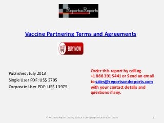 Vaccine Partnering Terms and Agreements
Published: July 2013
Single User PDF: US$ 2795
Corporate User PDF: US$ 13975
Order this report by calling
+1 888 391 5441 or Send an email
to sales@reportsandreports.com
with your contact details and
questions if any.
1© ReportsnReports.com / Contact sales@reportsandreports.com
 