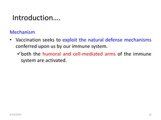 Mechanism
• Vaccination seeks to exploit the natural defense mechanisms
conferred upon us by our immune system.
both the humoral and cell-mediated arms of the immune
system are activated.
5/19/2023 10
Introduction….
 