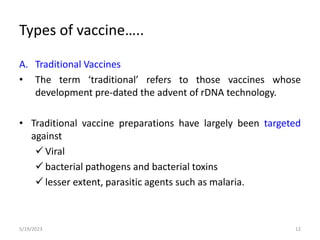 A. Traditional Vaccines
• The term ‘traditional’ refers to those vaccines whose
development pre-dated the advent of rDNA technology.
• Traditional vaccine preparations have largely been targeted
against
 Viral
 bacterial pathogens and bacterial toxins
 lesser extent, parasitic agents such as malaria.
5/19/2023 12
Types of vaccine…..
 