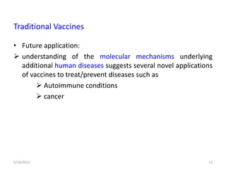 • Future application:
 understanding of the molecular mechanisms underlying
additional human diseases suggests several novel applications
of vaccines to treat/prevent diseases such as
 Autoimmune conditions
 cancer
5/19/2023 13
Traditional Vaccines
 