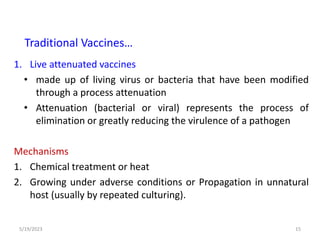 1. Live attenuated vaccines
• made up of living virus or bacteria that have been modified
through a process attenuation
• Attenuation (bacterial or viral) represents the process of
elimination or greatly reducing the virulence of a pathogen
Mechanisms
1. Chemical treatment or heat
2. Growing under adverse conditions or Propagation in unnatural
host (usually by repeated culturing).
5/19/2023 15
Traditional Vaccines…
 