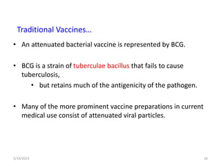 • An attenuated bacterial vaccine is represented by BCG.
• BCG is a strain of tuberculae bacillus that fails to cause
tuberculosis,
• but retains much of the antigenicity of the pathogen.
• Many of the more prominent vaccine preparations in current
medical use consist of attenuated viral particles.
5/19/2023 16
Traditional Vaccines…
 