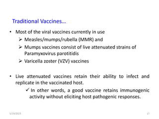 • Most of the viral vaccines currently in use
 Measles/mumps/rubella (MMR) and
 Mumps vaccines consist of live attenuated strains of
Paramyxovirus parotitidis
 Varicella zoster (VZV) vaccines
• Live attenuated vaccines retain their ability to infect and
replicate in the vaccinated host.
 In other words, a good vaccine retains immunogenic
activity without eliciting host pathogenic responses.
5/19/2023 17
Traditional Vaccines…
 