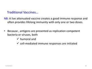 NB: A live attenuated vaccine creates a good immune response and
often provides lifelong immunity with only one or two doses.
• Because , antigens are presented as replication competent
bacteria or viruses, both
 humoral and
 cell-mediated immune responses are initiated
5/19/2023 18
Traditional Vaccines…
 