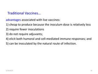 advantages associated with live vaccines:
1) cheap to produce because the inoculum dose is relatively less
2) require fewer inoculations
3) do not require adjuvants;
4) elicit both humoral and cell-mediated immune responses; and
5) can be inoculated by the natural route of infection.
5/19/2023 19
Traditional Vaccines…
 