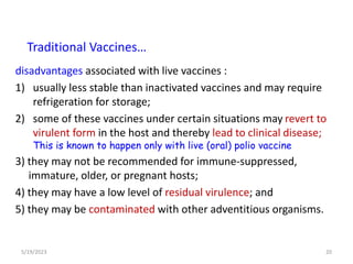 disadvantages associated with live vaccines :
1) usually less stable than inactivated vaccines and may require
refrigeration for storage;
2) some of these vaccines under certain situations may revert to
virulent form in the host and thereby lead to clinical disease;
This is known to happen only with live (oral) polio vaccine
3) they may not be recommended for immune-suppressed,
immature, older, or pregnant hosts;
4) they may have a low level of residual virulence; and
5) they may be contaminated with other adventitious organisms.
5/19/2023 20
Traditional Vaccines…
 