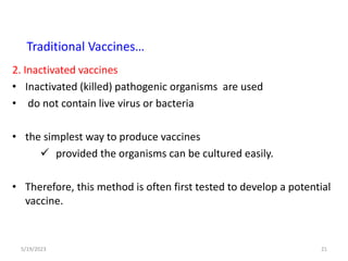 2. Inactivated vaccines
• Inactivated (killed) pathogenic organisms are used
• do not contain live virus or bacteria
• the simplest way to produce vaccines
 provided the organisms can be cultured easily.
• Therefore, this method is often first tested to develop a potential
vaccine.
5/19/2023 21
Traditional Vaccines…
 