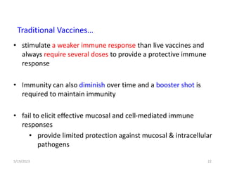 • stimulate a weaker immune response than live vaccines and
always require several doses to provide a protective immune
response
• Immunity can also diminish over time and a booster shot is
required to maintain immunity
• fail to elicit effective mucosal and cell-mediated immune
responses
• provide limited protection against mucosal & intracellular
pathogens
5/19/2023 22
Traditional Vaccines…
 