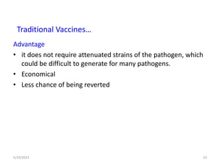 Advantage
• it does not require attenuated strains of the pathogen, which
could be difficult to generate for many pathogens.
• Economical
• Less chance of being reverted
5/19/2023 23
Traditional Vaccines…
 