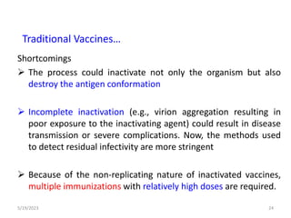 Shortcomings
 The process could inactivate not only the organism but also
destroy the antigen conformation
 Incomplete inactivation (e.g., virion aggregation resulting in
poor exposure to the inactivating agent) could result in disease
transmission or severe complications. Now, the methods used
to detect residual infectivity are more stringent
 Because of the non-replicating nature of inactivated vaccines,
multiple immunizations with relatively high doses are required.
5/19/2023 24
Traditional Vaccines…
 