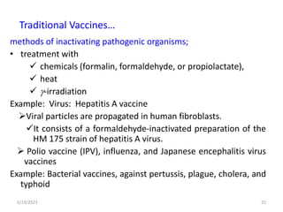 methods of inactivating pathogenic organisms;
• treatment with
 chemicals (formalin, formaldehyde, or propiolactate),
 heat
 -irradiation
Example: Virus: Hepatitis A vaccine
Viral particles are propagated in human fibroblasts.
It consists of a formaldehyde-inactivated preparation of the
HM 175 strain of hepatitis A virus.
 Polio vaccine (IPV), influenza, and Japanese encephalitis virus
vaccines
Example: Bacterial vaccines, against pertussis, plague, cholera, and
typhoid
5/19/2023 25
Traditional Vaccines…
 