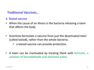 3. Toxiod vaccine
• When the cause of an illness is the bacteria releasing a toxin
that affects the body
• Scientists formulate a vaccine from just the deactivated toxin
(called toxiod), rather than the whole bacteria.
• a toxiod vaccine can provide protection.
• A toxin can be inactivated by treating them with formalin, a
solution of formaldehyde and sterilized water.
5/19/2023 26
Traditional Vaccines…
 
