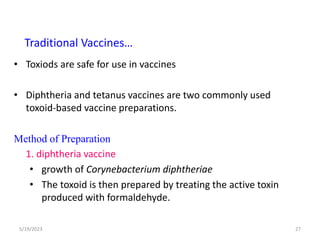 • Toxiods are safe for use in vaccines
• Diphtheria and tetanus vaccines are two commonly used
toxoid-based vaccine preparations.
Method of Preparation
1. diphtheria vaccine
• growth of Corynebacterium diphtheriae
• The toxoid is then prepared by treating the active toxin
produced with formaldehyde.
5/19/2023 27
Traditional Vaccines…
 