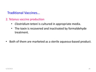 2. Tetanus vaccine production
• Clostridium tetani is cultured in appropriate media.
• The toxin is recovered and inactivated by formaldehyde
treatment.
• Both of them are marketed as a sterile aqueous-based product.
5/19/2023 28
Traditional Vaccines…
 