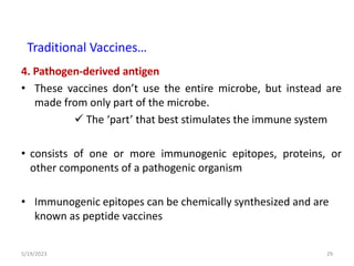 4. Pathogen-derived antigen
• These vaccines don’t use the entire microbe, but instead are
made from only part of the microbe.
 The ‘part’ that best stimulates the immune system
• consists of one or more immunogenic epitopes, proteins, or
other components of a pathogenic organism
• Immunogenic epitopes can be chemically synthesized and are
known as peptide vaccines
5/19/2023 29
Traditional Vaccines…
 