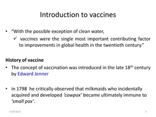 Introduction to vaccines
• “With the possible exception of clean water,
 vaccines were the single most important contributing factor
to improvements in global health in the twentieth century.”
History of vaccine
• The concept of vaccination was introduced in the late 18th century
by Edward Jenner
• in 1798 he critically observed that milkmaids who incidentally
acquired and developed ‘cowpox’ became ultimately immune to
‘small pox’.
5/19/2023 3
 