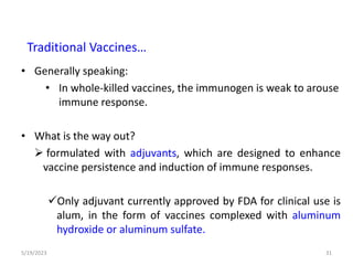 • Generally speaking:
• In whole-killed vaccines, the immunogen is weak to arouse
immune response.
• What is the way out?
 formulated with adjuvants, which are designed to enhance
vaccine persistence and induction of immune responses.
Only adjuvant currently approved by FDA for clinical use is
alum, in the form of vaccines complexed with aluminum
hydroxide or aluminum sulfate.
5/19/2023 31
Traditional Vaccines…
 