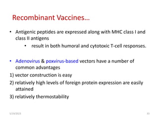 • Antigenic peptides are expressed along with MHC class I and
class II antigens
• result in both humoral and cytotoxic T-cell responses.
• Adenovirus & poxvirus-based vectors have a number of
common advantages
1) vector construction is easy
2) relatively high levels of foreign protein expression are easily
attained
3) relatively thermostability
5/19/2023 33
Recombinant Vaccines…
 