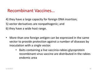4) they have a large capacity for foreign DNA insertion;
5) vector derivatives are nonpathogenic; and
6) they have a wide host range.
• More than one foreign antigen can be expressed in the same
vector to provide protection against a number of diseases by
inoculation with a single vector.
• Baits containing a live vaccinia-rabies glycoprotein
recombinant virus vaccine are distributed in the rabies
endemic area
5/19/2023 34
Recombinant Vaccines…
 