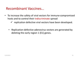• To increase the safety of viral vectors for immune-compromised
hosts and to control their indiscriminate spread
 replication defective viral vectors have been developed.
• Replication-defective adenovirus vectors are generated by
deleting the early region 1 (E1) genes.
5/19/2023 35
Recombinant Vaccines…
 
