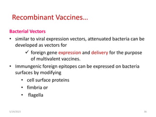 Bacterial Vectors
• similar to viral expression vectors, attenuated bacteria can be
developed as vectors for
 foreign gene expression and delivery for the purpose
of multivalent vaccines.
• Immungenic foreign epitopes can be expressed on bacteria
surfaces by modifying
• cell surface proteins
• fimbria or
• flagella
5/19/2023 36
Recombinant Vaccines…
 