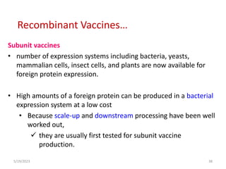 Subunit vaccines
• number of expression systems including bacteria, yeasts,
mammalian cells, insect cells, and plants are now available for
foreign protein expression.
• High amounts of a foreign protein can be produced in a bacterial
expression system at a low cost
• Because scale-up and downstream processing have been well
worked out,
 they are usually first tested for subunit vaccine
production.
5/19/2023 38
Recombinant Vaccines…
 