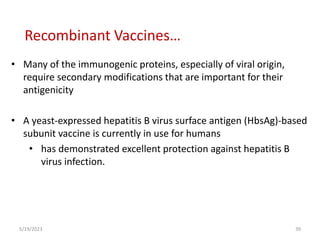 • Many of the immunogenic proteins, especially of viral origin,
require secondary modifications that are important for their
antigenicity
• A yeast-expressed hepatitis B virus surface antigen (HbsAg)-based
subunit vaccine is currently in use for humans
• has demonstrated excellent protection against hepatitis B
virus infection.
5/19/2023 39
Recombinant Vaccines…
 