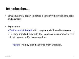 • Edward Jenner, began to notice a similarity between smallpox
and cowpox.
• Experiment
Deliberately infected with cowpox and allowed to recover
He then injected him with the smallpox virus and observed
if the boy can suffer from smallpox.
Result: The boy didn’t suffered from smallpox.
5/19/2023 4
Introduction….
 